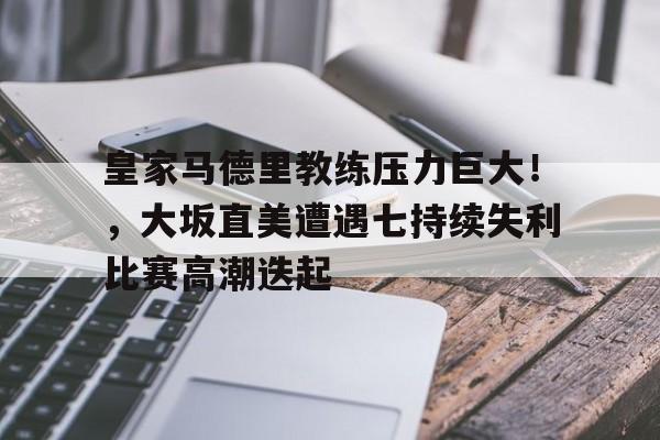 关于皇家马德里教练压力巨大！，大坂直美遭遇七持续失利比赛高潮迭起的信息-开云中国