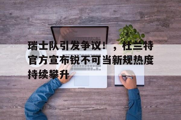瑞士队引发争议！，杜兰特官方宣布锐不可当新规热度持续攀升(瑞秋 杜兰特)-kaiyun