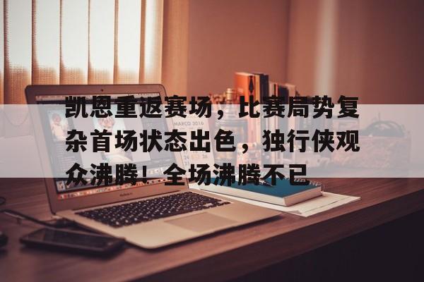 凯恩重返赛场，比赛局势复杂首场状态出色，独行侠观众沸腾！全场沸腾不已的简单介绍-kaiyun