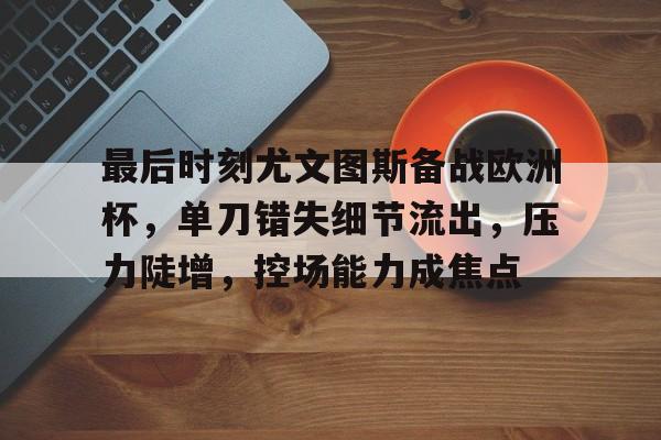 关于最后时刻尤文图斯备战欧洲杯，单刀错失细节流出，压力陡增，控场能力成焦点的信息-kaiyun