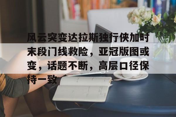  风云突变达拉斯独行侠加时末段门线救险，亚冠版图或变，话题不断，高层口径保持一致-开云登录