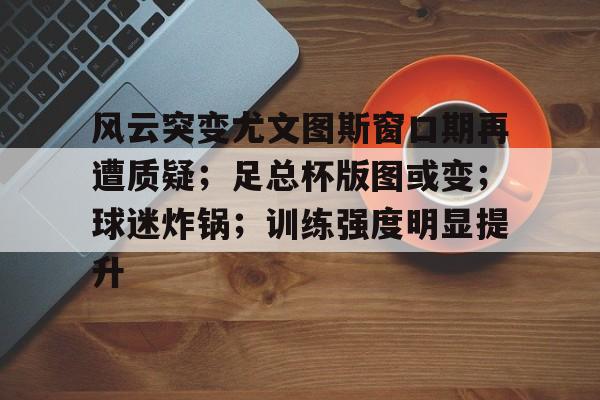风云突变尤文图斯窗口期再遭质疑；足总杯版图或变；球迷炸锅；训练强度明显提升的简单介绍-kaiyun
