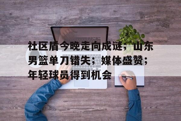 关于社区盾今晚走向成谜；山东男篮单刀错失；媒体盛赞；年轻球员得到机会的信息-开云登录